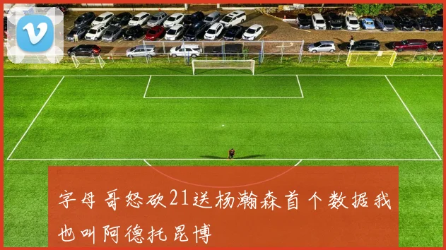字母哥怒砍21送杨瀚森首个数据我也叫阿德托昆博