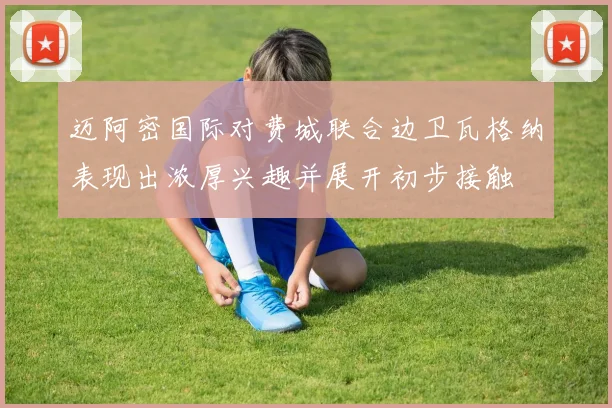 迈阿密国际对费城联合边卫瓦格纳表现出浓厚兴趣并展开初步接触