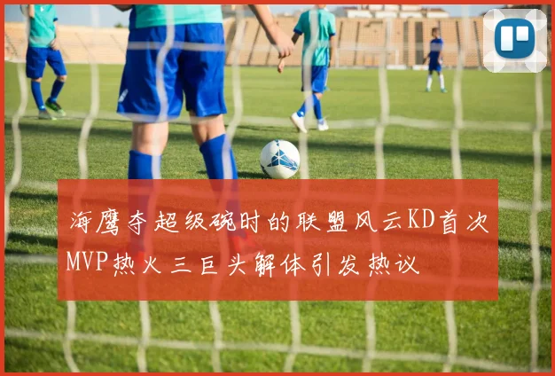 海鹰夺超级碗时的联盟风云KD首次MVP热火三巨头解体引发热议