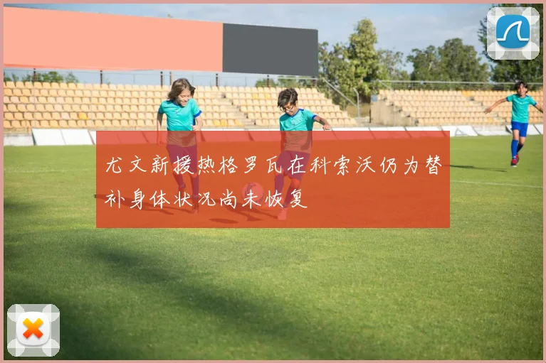 尤文新援热格罗瓦在科索沃仍为替补身体状况尚未恢复