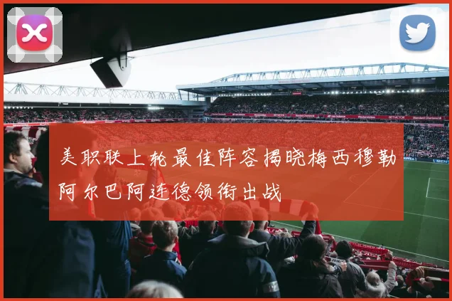 美职联上轮最佳阵容揭晓梅西穆勒阿尔巴阿连德领衔出战