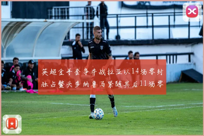 英超金手套争夺战拉亚以14场零封独占鳌头多纳鲁马紧随其后11场零封