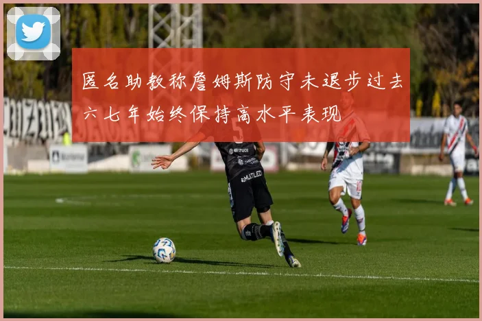 匿名助教称詹姆斯防守未退步过去六七年始终保持高水平表现