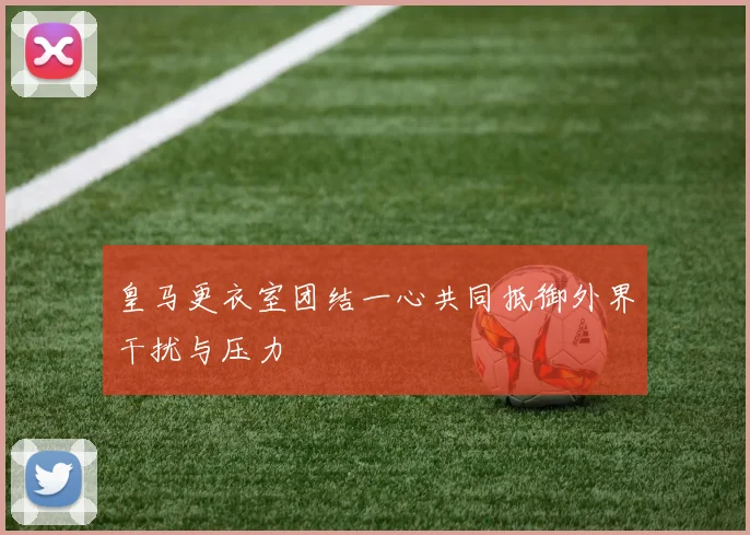皇马更衣室团结一心共同抵御外界干扰与压力
