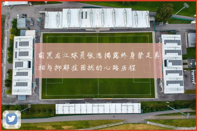 前黑龙江球员张浩揭露终身禁足真相与抑郁症困扰的心路历程