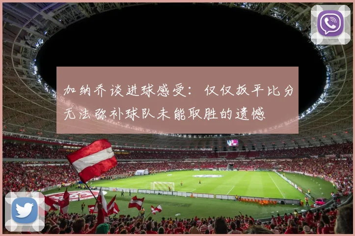 加纳乔谈进球感受：仅仅扳平比分无法弥补球队未能取胜的遗憾