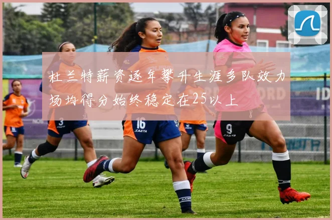杜兰特薪资逐年攀升生涯多队效力场均得分始终稳定在25以上