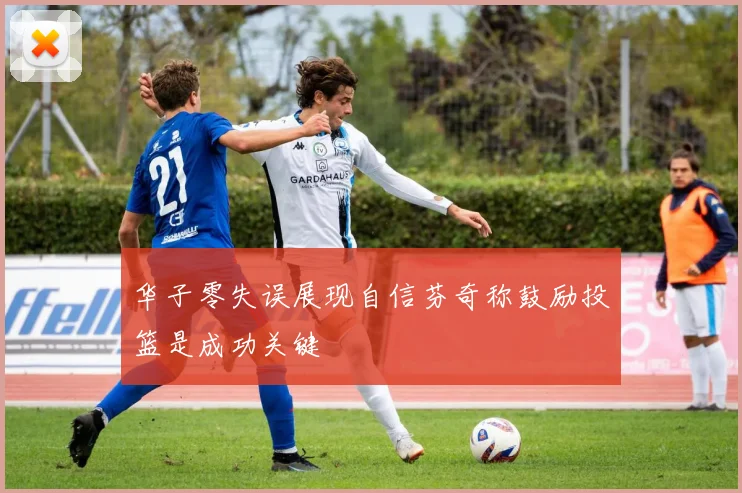 华子零失误展现自信芬奇称鼓励投篮是成功关键