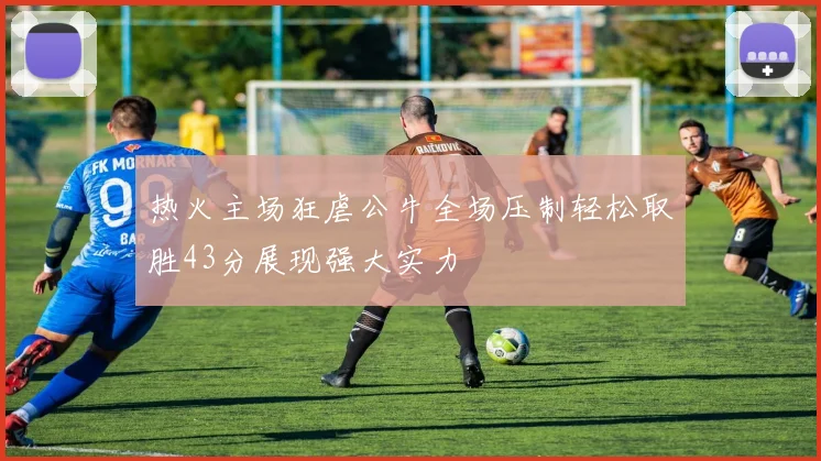 热火主场狂虐公牛全场压制轻松取胜43分展现强大实力