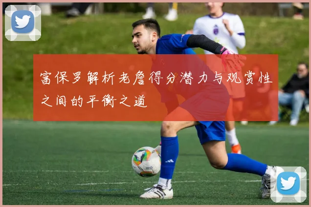 富保罗解析老詹得分潜力与观赏性之间的平衡之道