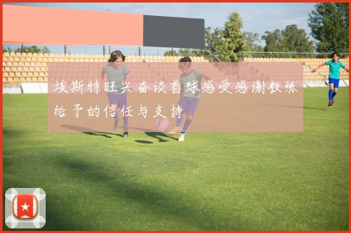 埃斯特旺兴奋谈首球感受感谢教练给予的信任与支持