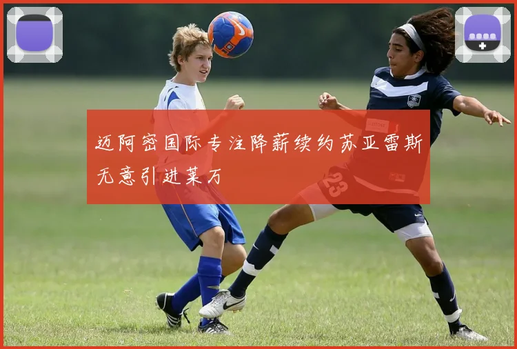 迈阿密国际专注降薪续约苏亚雷斯无意引进莱万