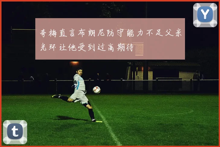 夸梅直言布朗尼防守能力不足父亲光环让他受到过高期待