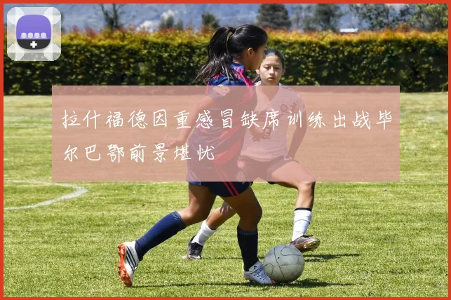 拉什福德因重感冒缺席训练出战毕尔巴鄂前景堪忧