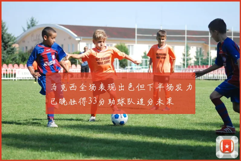 马克西全场表现出色但下半场发力已晚独得33分助球队追分未果