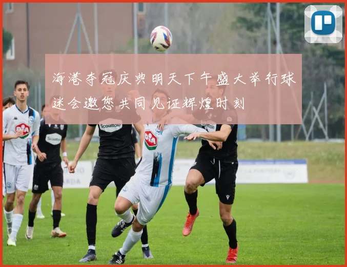 海港夺冠庆典明天下午盛大举行球迷会邀您共同见证辉煌时刻